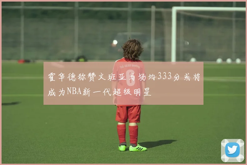 霍华德称赞文班亚马场均333分或将成为NBA新一代超级明星