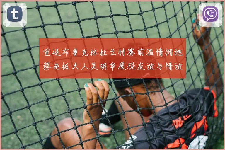 重返布鲁克林杜兰特赛前温情拥抱蔡老板夫人吴明华展现友谊与情谊