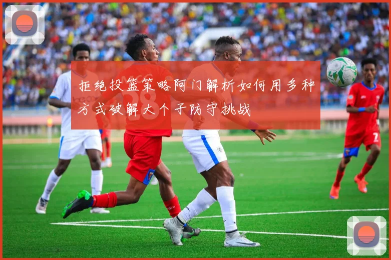 拒绝投篮策略阿门解析如何用多种方式破解大个子防守挑战