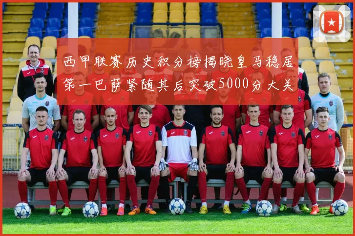 西甲联赛历史积分榜揭晓皇马稳居第一巴萨紧随其后突破5000分大关