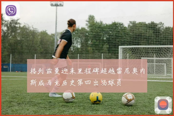 格列兹曼迎来里程碑超越雷尼奥内斯成马竞历史第四出场球员