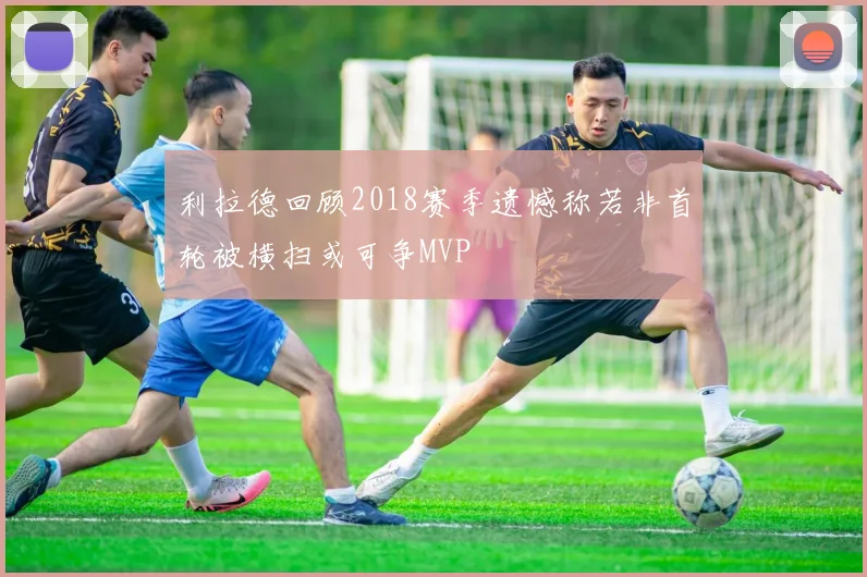 利拉德回顾2018赛季遗憾称若非首轮被横扫或可争MVP