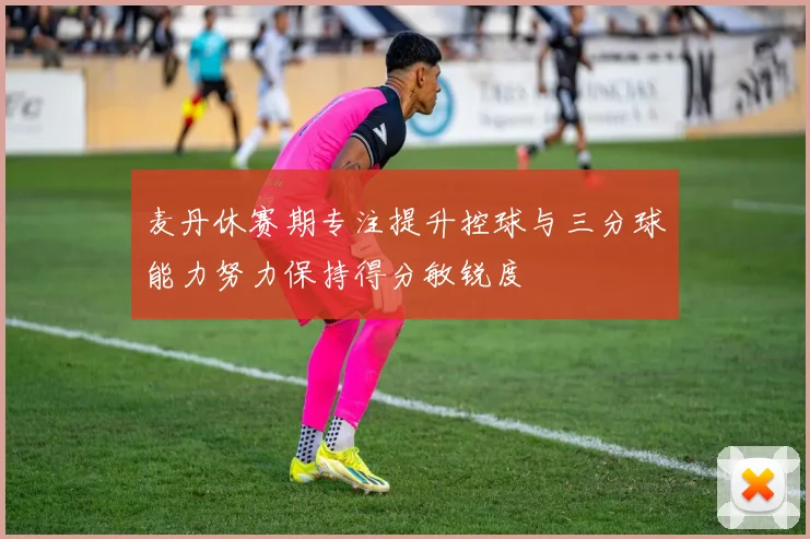 麦丹休赛期专注提升控球与三分球能力努力保持得分敏锐度