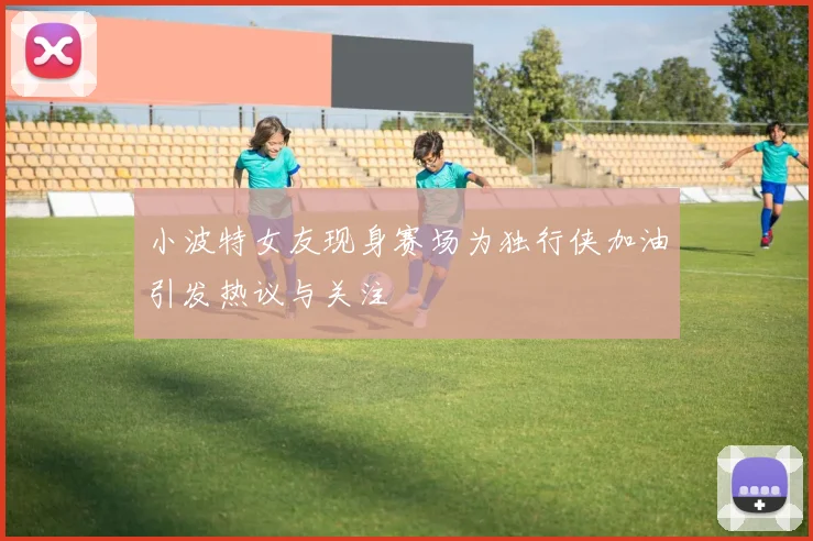 小波特女友现身赛场为独行侠加油引发热议与关注