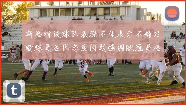 斯洛特谈球队表现不佳表示不确定输球是否因态度问题强调欧冠资格的重要性