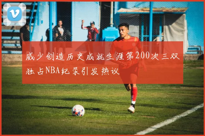 威少创造历史成就生涯第200次三双独占NBA纪录引发热议