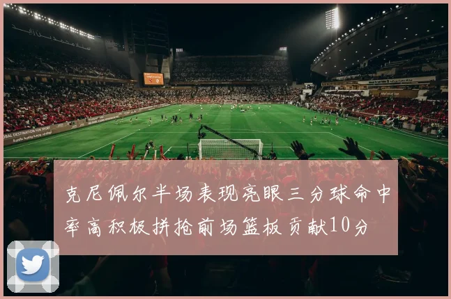克尼佩尔半场表现亮眼三分球命中率高积极拼抢前场篮板贡献10分
