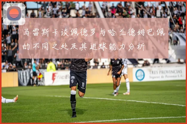 马雷斯卡谈佩德罗与哈兰德姆巴佩的不同之处及其进球能力分析
