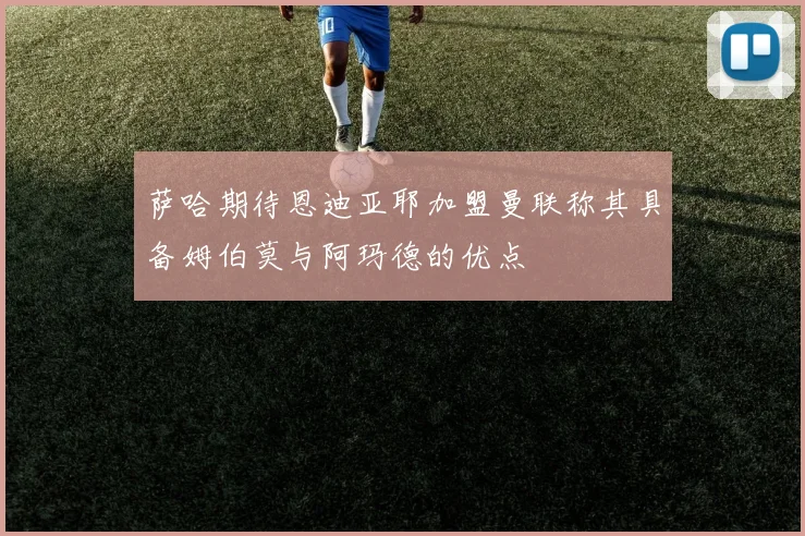 萨哈期待恩迪亚耶加盟曼联称其具备姆伯莫与阿玛德的优点
