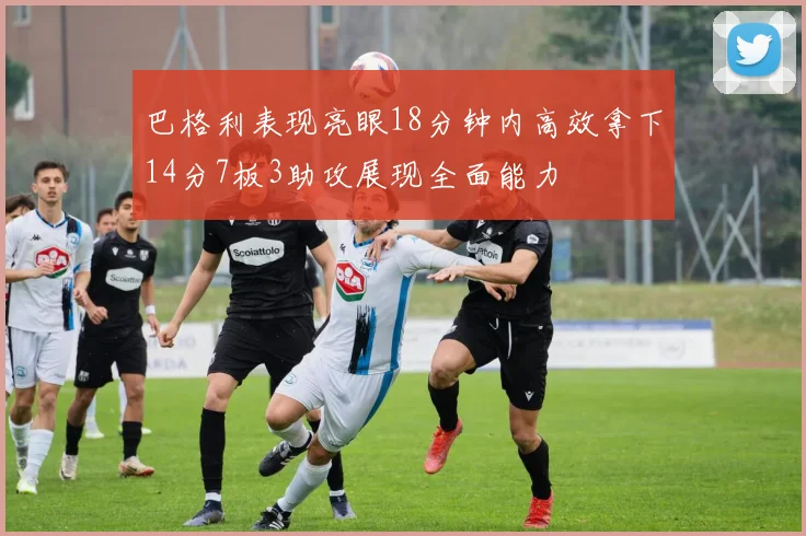 巴格利表现亮眼18分钟内高效拿下14分7板3助攻展现全面能力