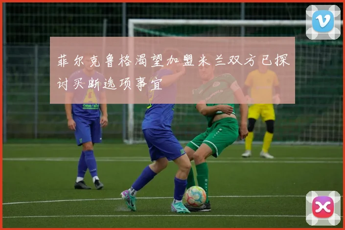 菲尔克鲁格渴望加盟米兰双方已探讨买断选项事宜