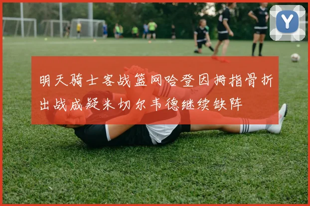 明天骑士客战篮网哈登因拇指骨折出战成疑米切尔韦德继续缺阵