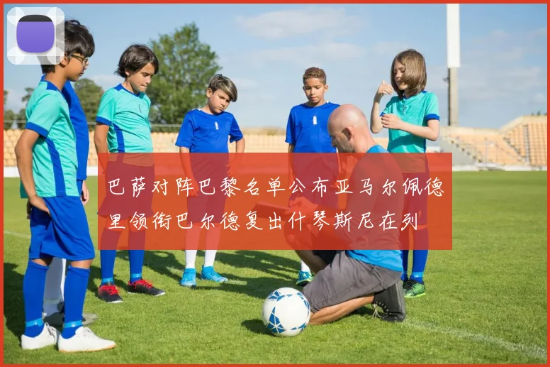 巴萨对阵巴黎名单公布亚马尔佩德里领衔巴尔德复出什琴斯尼在列